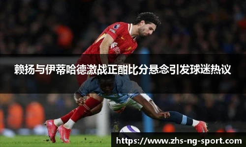 赖扬与伊蒂哈德激战正酣比分悬念引发球迷热议