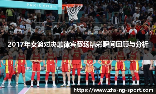 2017年女篮对决菲律宾赛场精彩瞬间回顾与分析