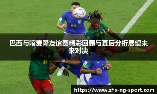 巴西与喀麦隆友谊赛精彩回顾与赛后分析展望未来对决